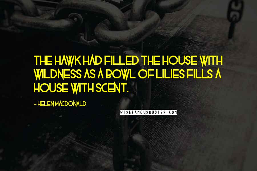 Helen Macdonald Quotes: The hawk had filled the house with wildness as a bowl of lilies fills a house with scent.