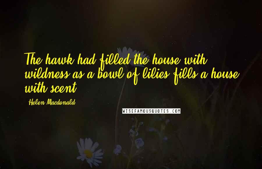 Helen Macdonald Quotes: The hawk had filled the house with wildness as a bowl of lilies fills a house with scent.