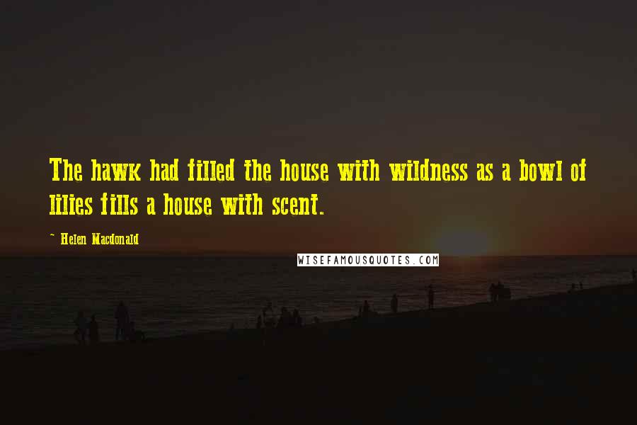 Helen Macdonald Quotes: The hawk had filled the house with wildness as a bowl of lilies fills a house with scent.