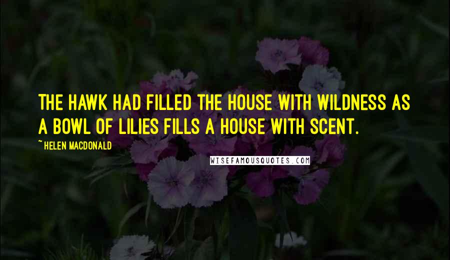 Helen Macdonald Quotes: The hawk had filled the house with wildness as a bowl of lilies fills a house with scent.