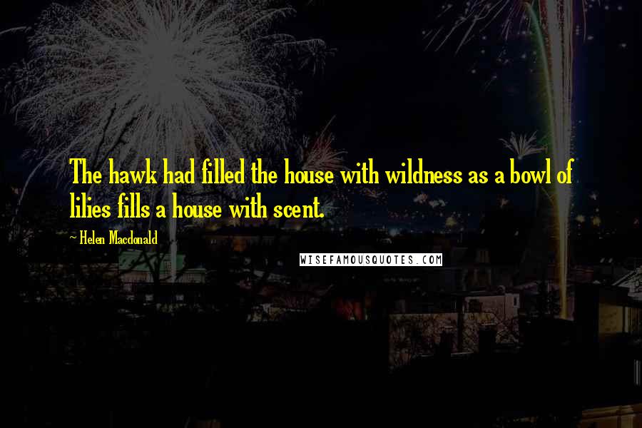 Helen Macdonald Quotes: The hawk had filled the house with wildness as a bowl of lilies fills a house with scent.