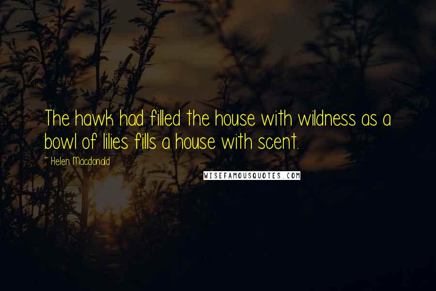Helen Macdonald Quotes: The hawk had filled the house with wildness as a bowl of lilies fills a house with scent.