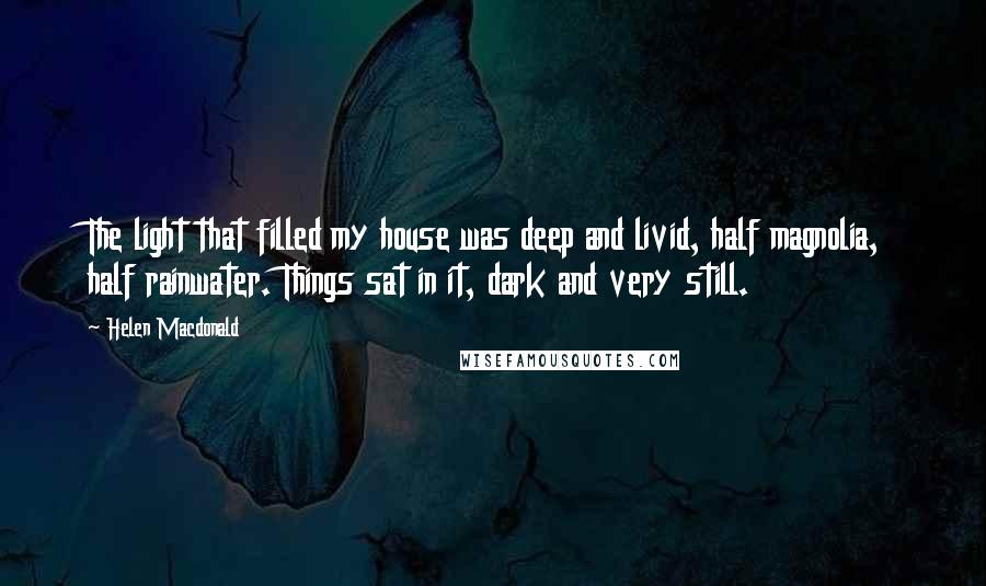 Helen Macdonald Quotes: The light that filled my house was deep and livid, half magnolia, half rainwater. Things sat in it, dark and very still.