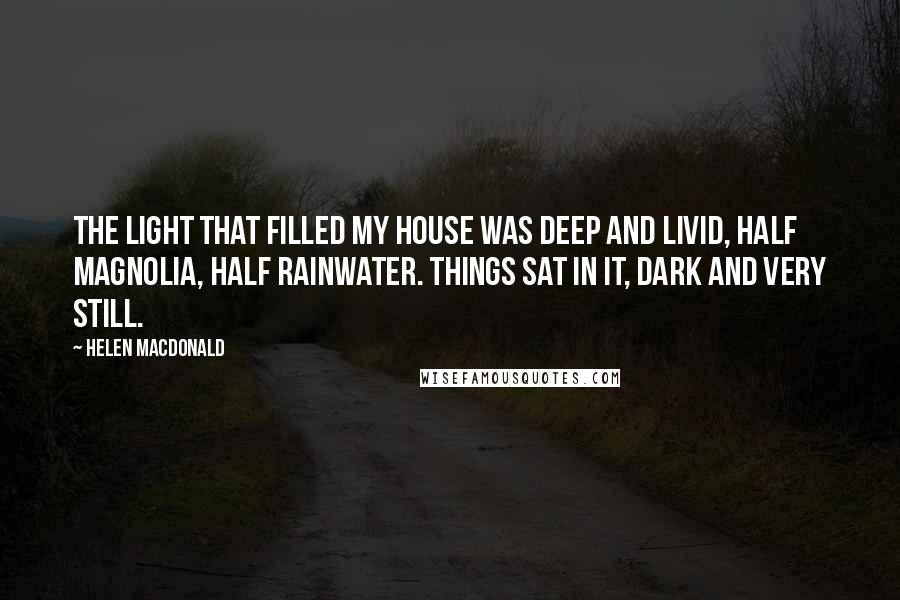 Helen Macdonald Quotes: The light that filled my house was deep and livid, half magnolia, half rainwater. Things sat in it, dark and very still.