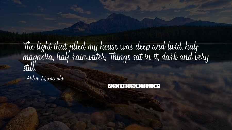 Helen Macdonald Quotes: The light that filled my house was deep and livid, half magnolia, half rainwater. Things sat in it, dark and very still.