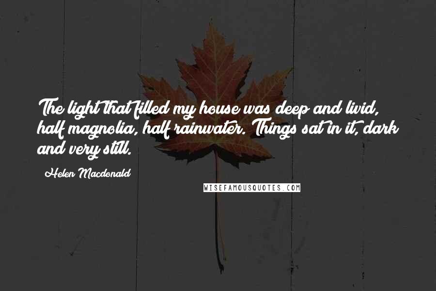 Helen Macdonald Quotes: The light that filled my house was deep and livid, half magnolia, half rainwater. Things sat in it, dark and very still.