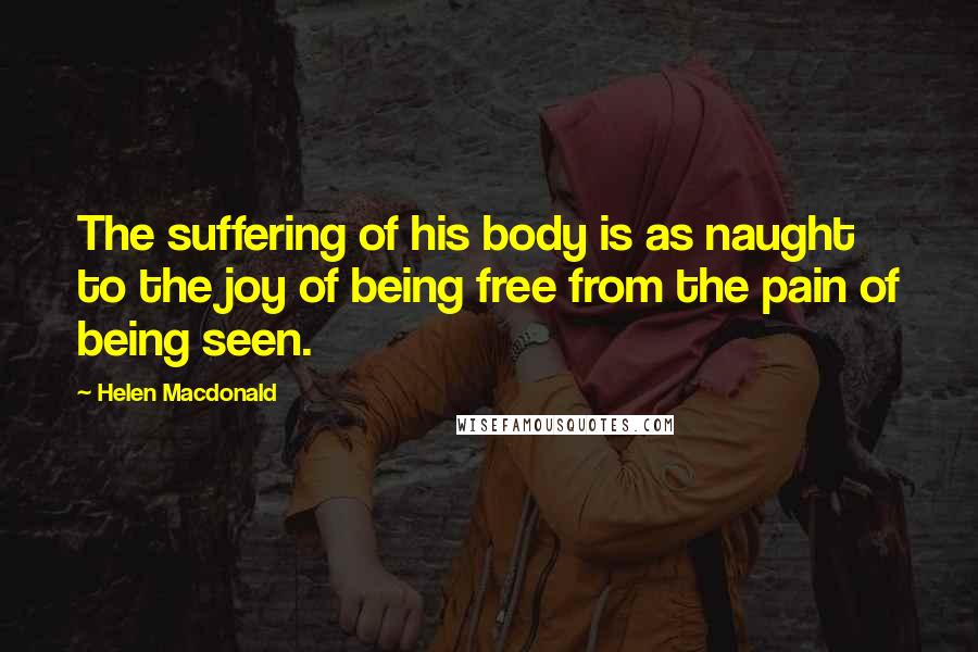 Helen Macdonald Quotes: The suffering of his body is as naught to the joy of being free from the pain of being seen.