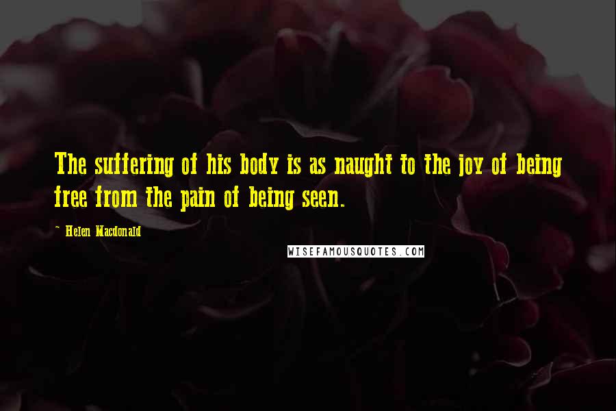 Helen Macdonald Quotes: The suffering of his body is as naught to the joy of being free from the pain of being seen.