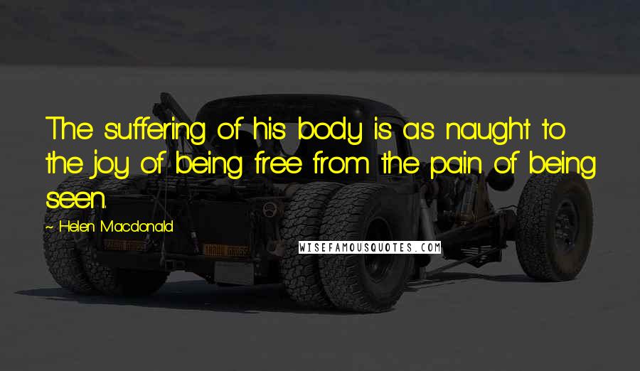 Helen Macdonald Quotes: The suffering of his body is as naught to the joy of being free from the pain of being seen.