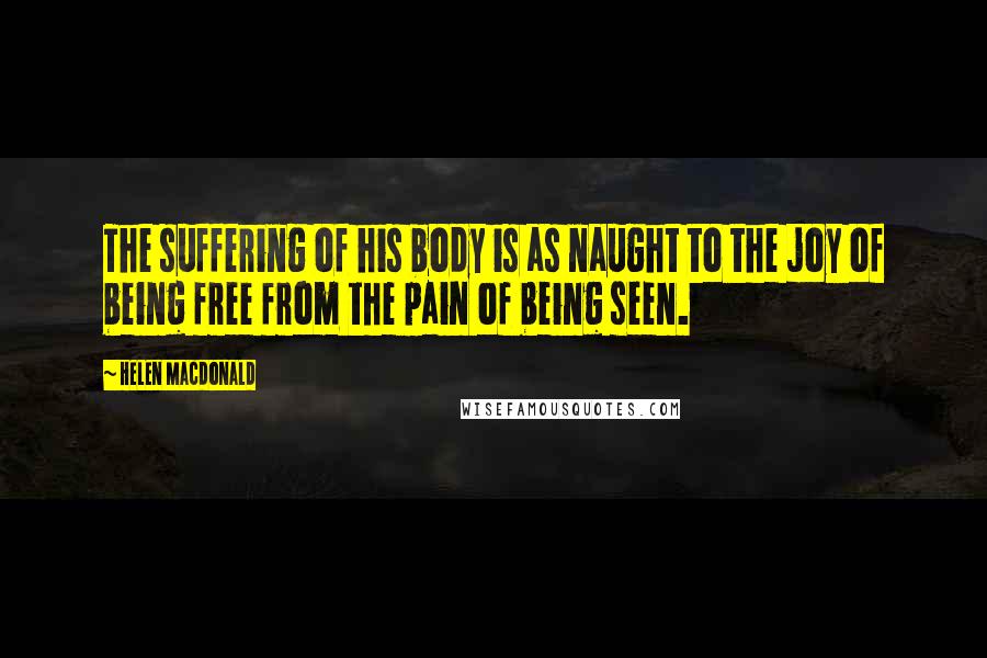 Helen Macdonald Quotes: The suffering of his body is as naught to the joy of being free from the pain of being seen.