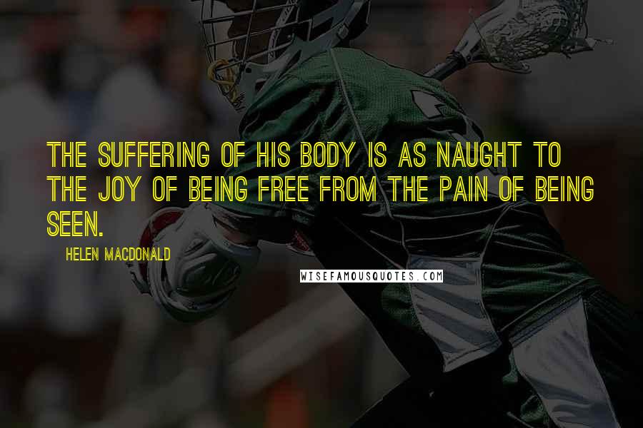 Helen Macdonald Quotes: The suffering of his body is as naught to the joy of being free from the pain of being seen.