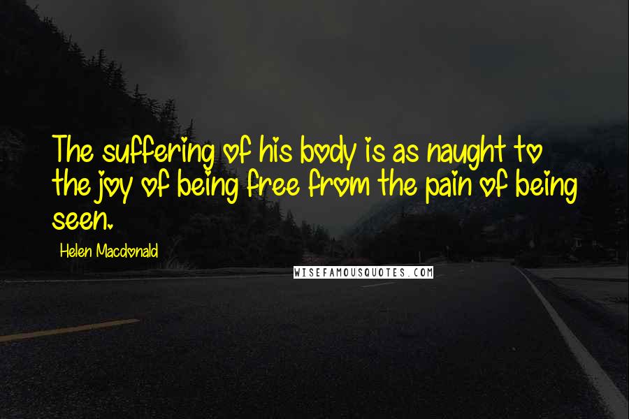 Helen Macdonald Quotes: The suffering of his body is as naught to the joy of being free from the pain of being seen.