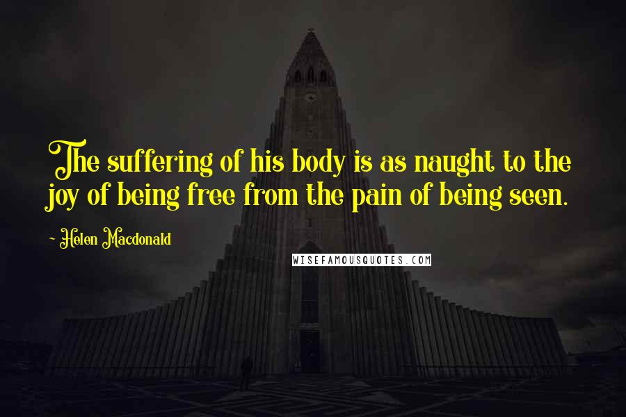 Helen Macdonald Quotes: The suffering of his body is as naught to the joy of being free from the pain of being seen.