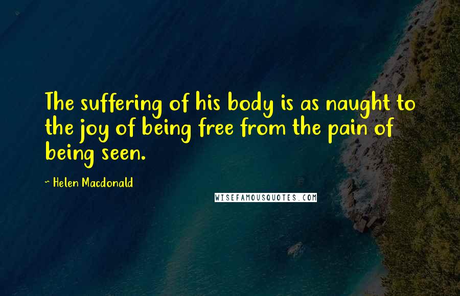 Helen Macdonald Quotes: The suffering of his body is as naught to the joy of being free from the pain of being seen.