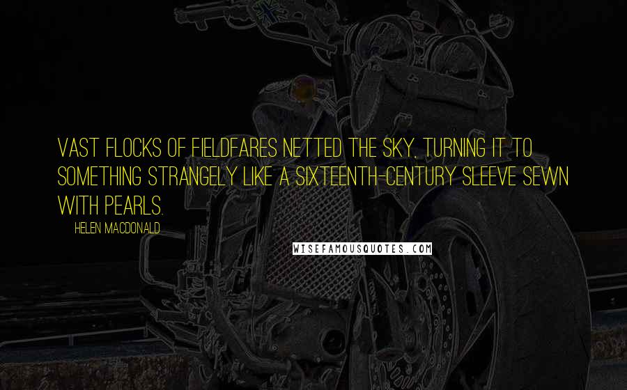 Helen Macdonald Quotes: Vast flocks of fieldfares netted the sky, turning it to something strangely like a sixteenth-century sleeve sewn with pearls.