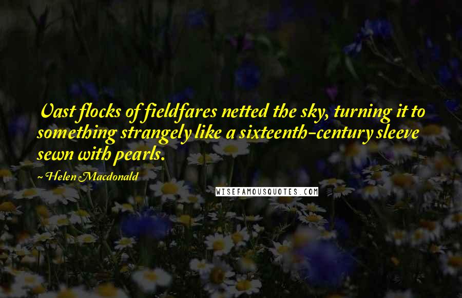 Helen Macdonald Quotes: Vast flocks of fieldfares netted the sky, turning it to something strangely like a sixteenth-century sleeve sewn with pearls.