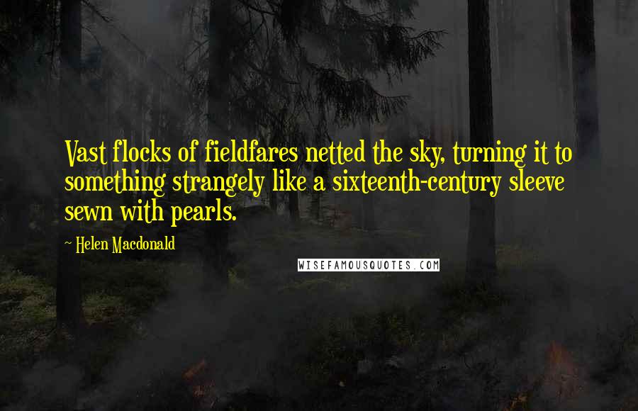 Helen Macdonald Quotes: Vast flocks of fieldfares netted the sky, turning it to something strangely like a sixteenth-century sleeve sewn with pearls.