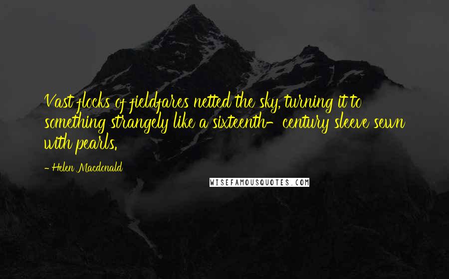 Helen Macdonald Quotes: Vast flocks of fieldfares netted the sky, turning it to something strangely like a sixteenth-century sleeve sewn with pearls.