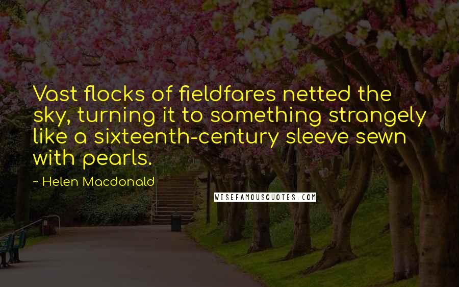 Helen Macdonald Quotes: Vast flocks of fieldfares netted the sky, turning it to something strangely like a sixteenth-century sleeve sewn with pearls.