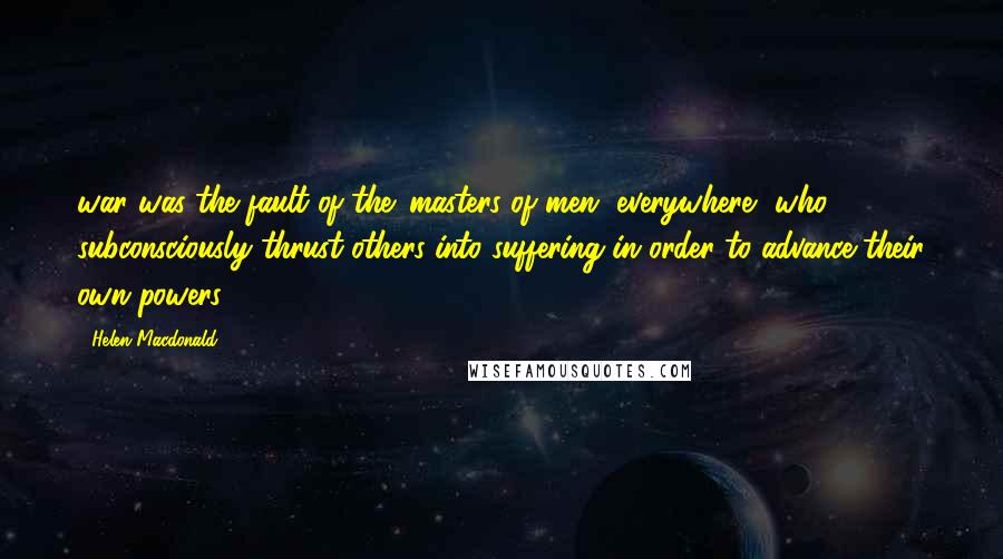 Helen Macdonald Quotes: war was the fault of the 'masters of men, everywhere, who subconsciously thrust others into suffering in order to advance their own powers'.28