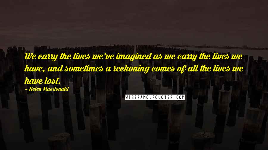 Helen Macdonald Quotes: We carry the lives we've imagined as we carry the lives we have, and sometimes a reckoning comes of all the lives we have lost.