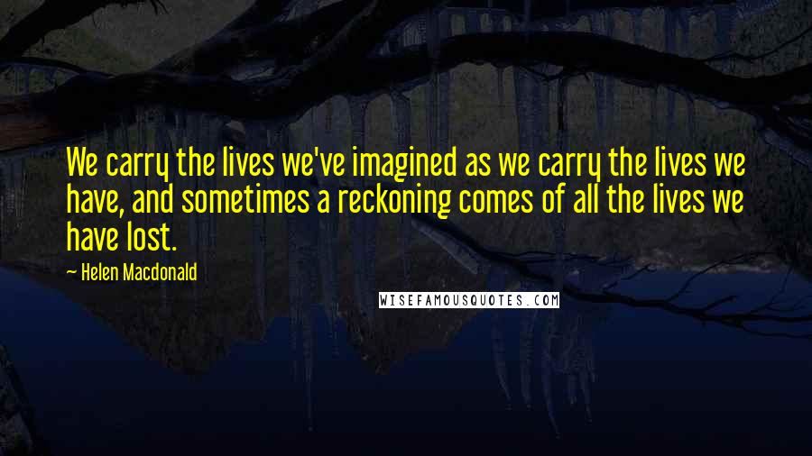 Helen Macdonald Quotes: We carry the lives we've imagined as we carry the lives we have, and sometimes a reckoning comes of all the lives we have lost.