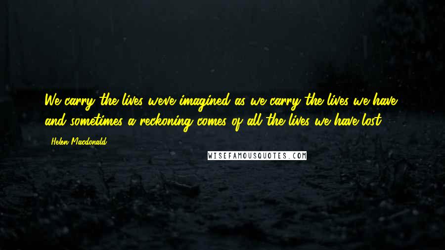Helen Macdonald Quotes: We carry the lives we've imagined as we carry the lives we have, and sometimes a reckoning comes of all the lives we have lost.