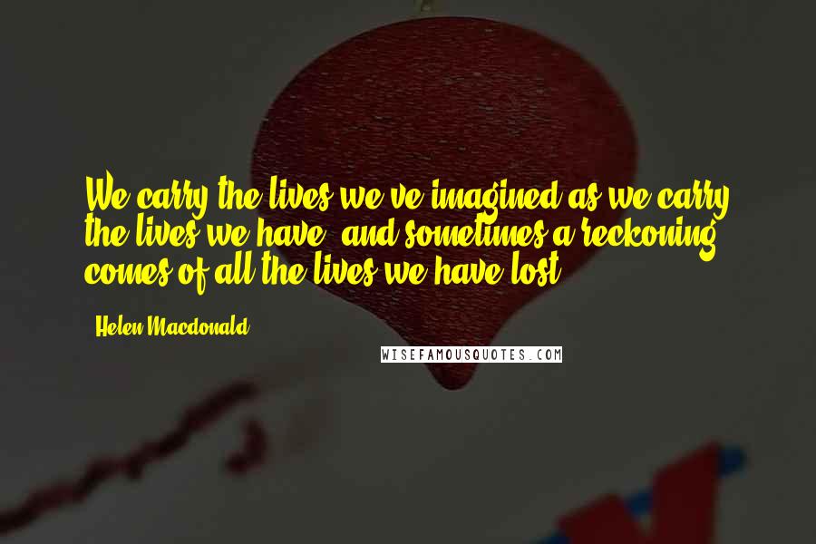 Helen Macdonald Quotes: We carry the lives we've imagined as we carry the lives we have, and sometimes a reckoning comes of all the lives we have lost.