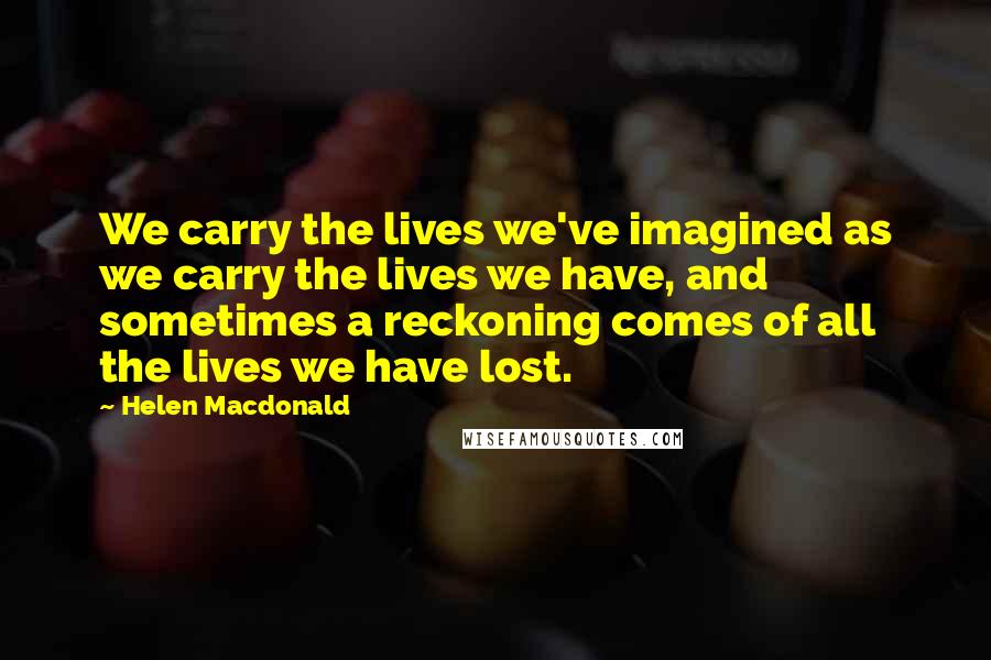 Helen Macdonald Quotes: We carry the lives we've imagined as we carry the lives we have, and sometimes a reckoning comes of all the lives we have lost.