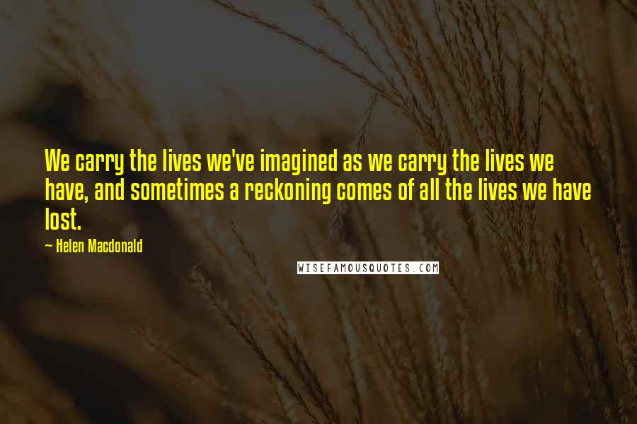 Helen Macdonald Quotes: We carry the lives we've imagined as we carry the lives we have, and sometimes a reckoning comes of all the lives we have lost.