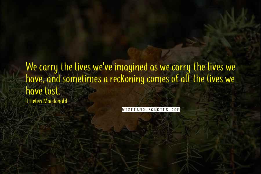 Helen Macdonald Quotes: We carry the lives we've imagined as we carry the lives we have, and sometimes a reckoning comes of all the lives we have lost.