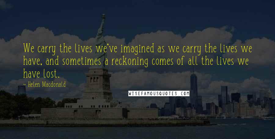 Helen Macdonald Quotes: We carry the lives we've imagined as we carry the lives we have, and sometimes a reckoning comes of all the lives we have lost.