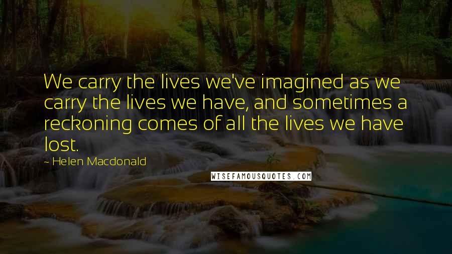 Helen Macdonald Quotes: We carry the lives we've imagined as we carry the lives we have, and sometimes a reckoning comes of all the lives we have lost.