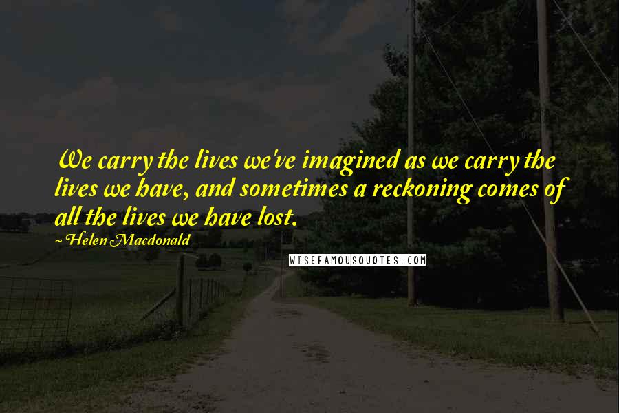 Helen Macdonald Quotes: We carry the lives we've imagined as we carry the lives we have, and sometimes a reckoning comes of all the lives we have lost.