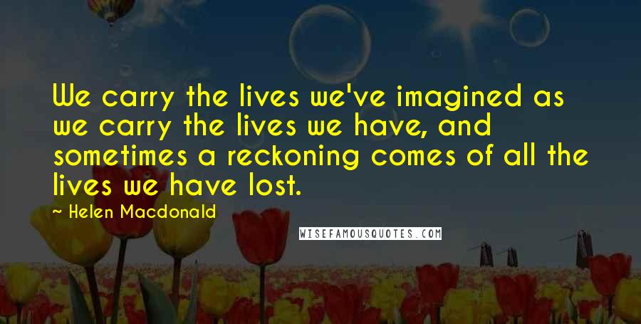 Helen Macdonald Quotes: We carry the lives we've imagined as we carry the lives we have, and sometimes a reckoning comes of all the lives we have lost.
