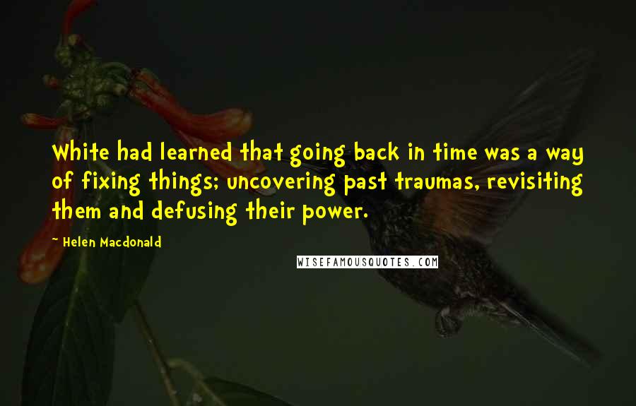 Helen Macdonald Quotes: White had learned that going back in time was a way of fixing things; uncovering past traumas, revisiting them and defusing their power.