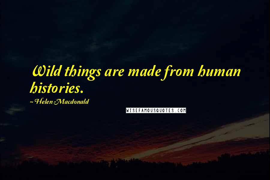 Helen Macdonald Quotes: Wild things are made from human histories.