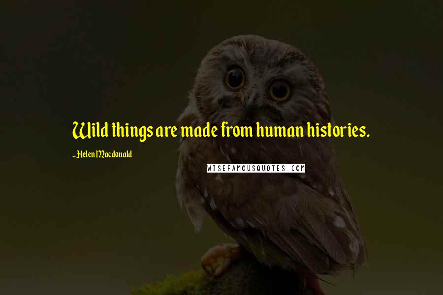 Helen Macdonald Quotes: Wild things are made from human histories.