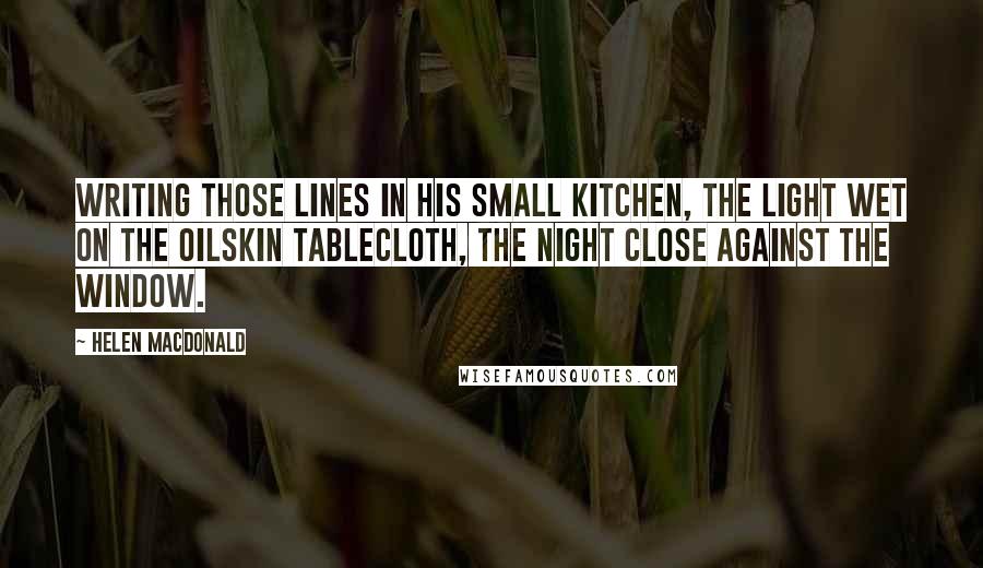 Helen Macdonald Quotes: writing those lines in his small kitchen, the light wet on the oilskin tablecloth, the night close against the window.