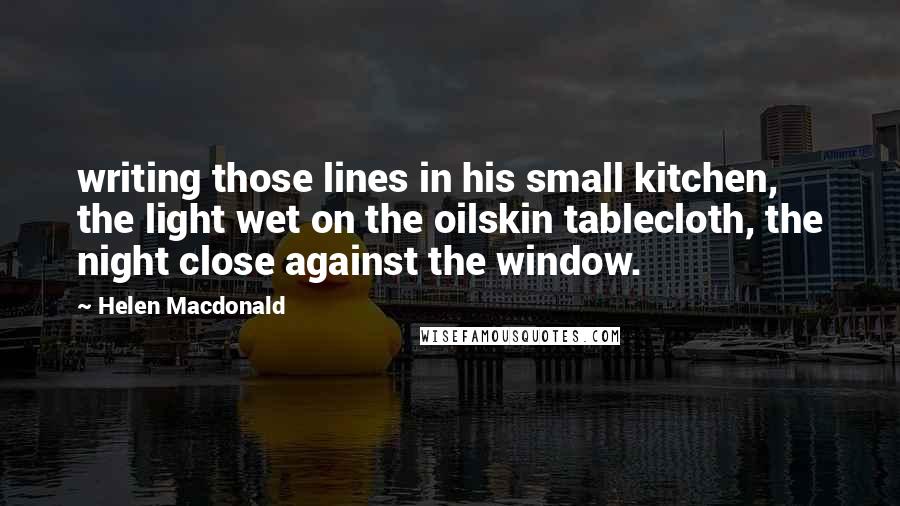 Helen Macdonald Quotes: writing those lines in his small kitchen, the light wet on the oilskin tablecloth, the night close against the window.