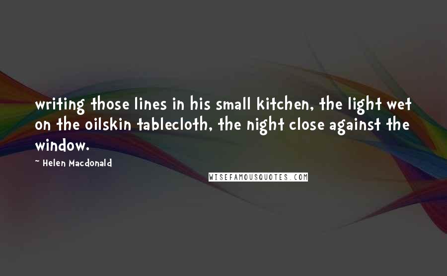 Helen Macdonald Quotes: writing those lines in his small kitchen, the light wet on the oilskin tablecloth, the night close against the window.