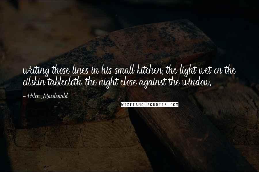 Helen Macdonald Quotes: writing those lines in his small kitchen, the light wet on the oilskin tablecloth, the night close against the window.