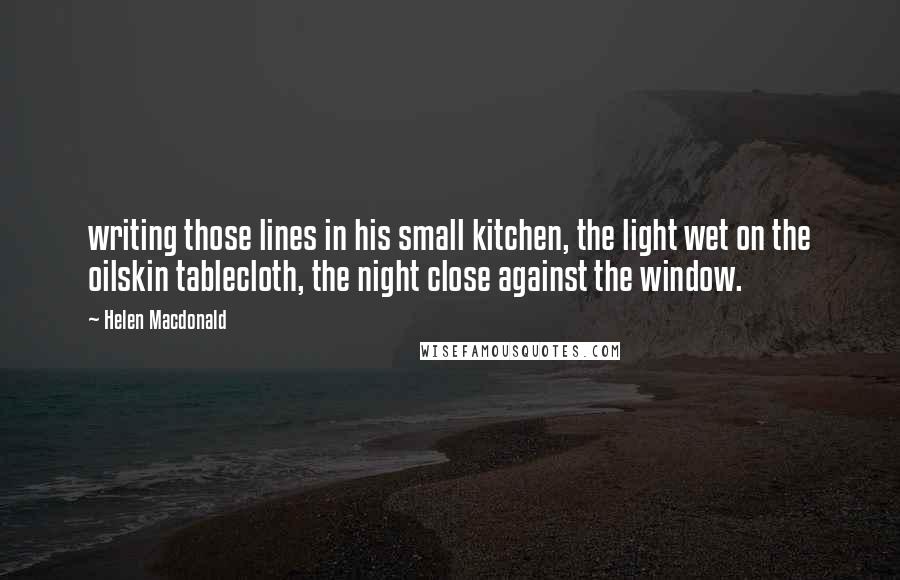 Helen Macdonald Quotes: writing those lines in his small kitchen, the light wet on the oilskin tablecloth, the night close against the window.