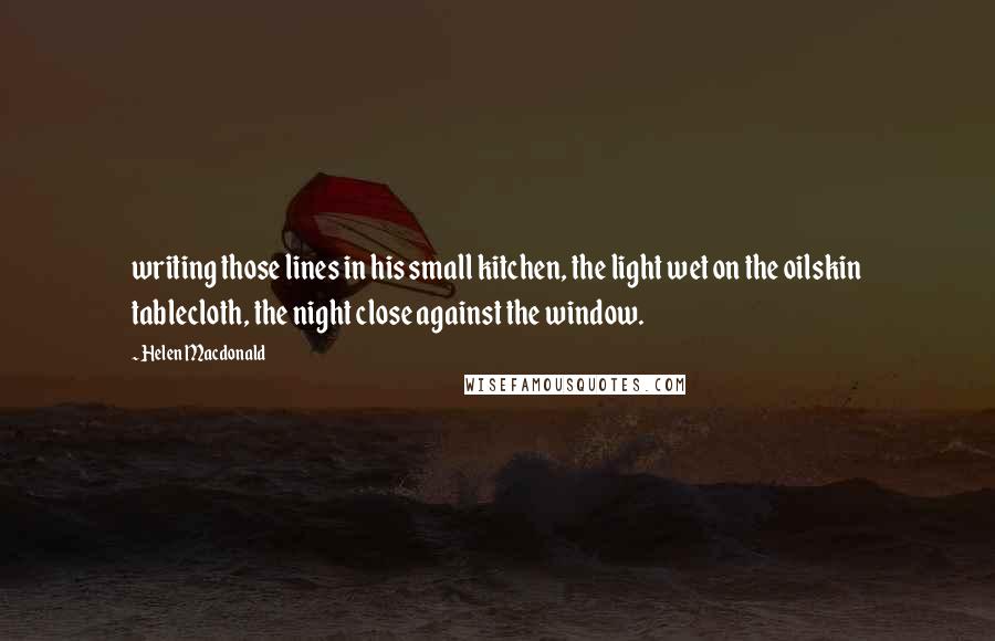 Helen Macdonald Quotes: writing those lines in his small kitchen, the light wet on the oilskin tablecloth, the night close against the window.