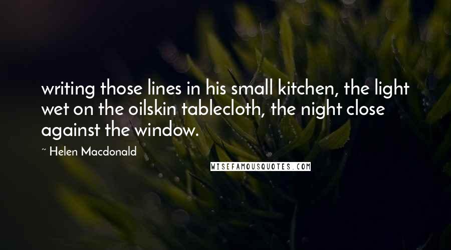 Helen Macdonald Quotes: writing those lines in his small kitchen, the light wet on the oilskin tablecloth, the night close against the window.
