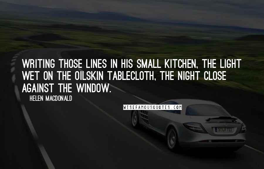 Helen Macdonald Quotes: writing those lines in his small kitchen, the light wet on the oilskin tablecloth, the night close against the window.