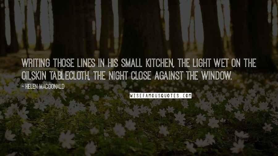 Helen Macdonald Quotes: writing those lines in his small kitchen, the light wet on the oilskin tablecloth, the night close against the window.