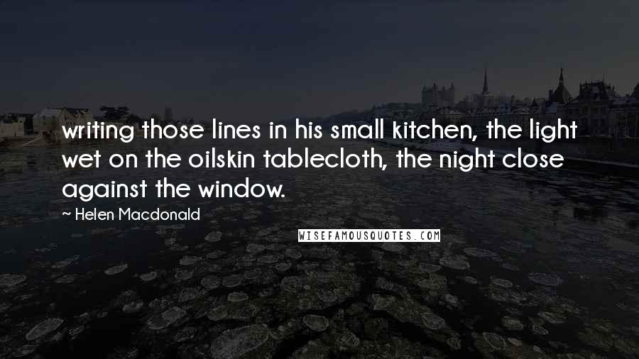 Helen Macdonald Quotes: writing those lines in his small kitchen, the light wet on the oilskin tablecloth, the night close against the window.