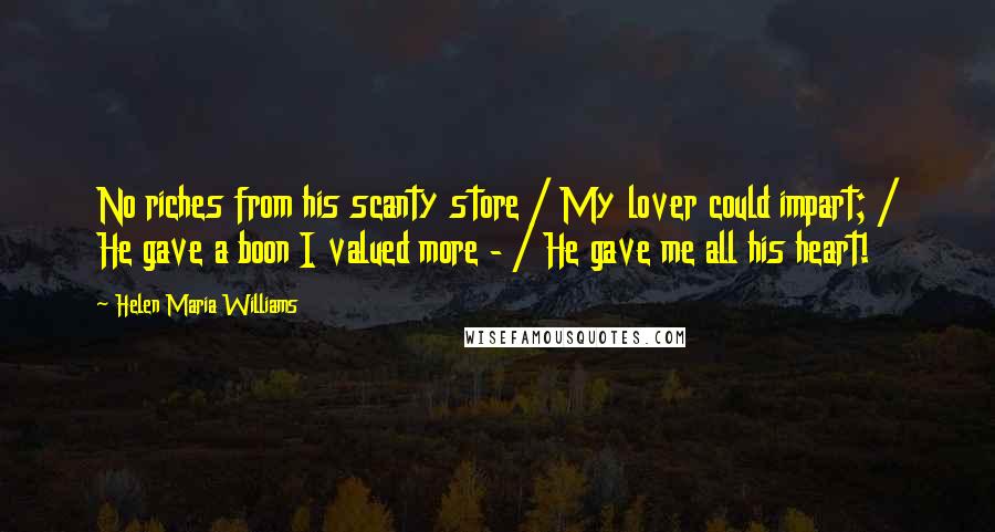 Helen Maria Williams Quotes: No riches from his scanty store / My lover could impart; / He gave a boon I valued more - / He gave me all his heart!