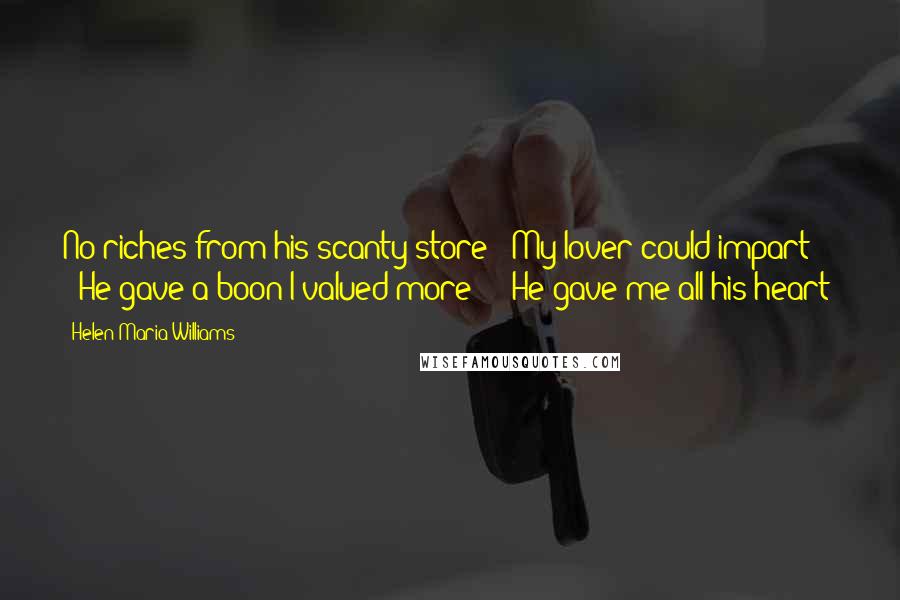 Helen Maria Williams Quotes: No riches from his scanty store / My lover could impart; / He gave a boon I valued more - / He gave me all his heart!